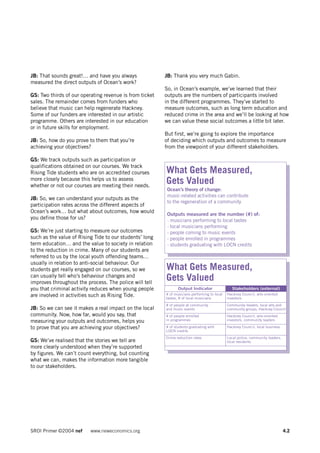 JB: That sounds great!… and have you always              JB: Thank you very much Gabin.
measured the direct outputs of Ocean’s work?
                                                         So, in Ocean’s example, we’ve learned that their
GS: Two thirds of our operating revenue is from ticket   outputs are the numbers of participants involved
sales. The remainder comes from funders who              in the different programmes. They’ve started to
believe that music can help regenerate Hackney.          measure outcomes, such as long term education and
Some of our funders are interested in our artistic       reduced crime in the area and we’ll be looking at how
programme. Others are interested in our education        we can value these social outcomes a little bit later.
or in future skills for employment.
                                                         But first, we’re going to explore the importance
JB: So, how do you prove to them that you’re             of deciding which outputs and outcomes to measure
achieving your objectives?                               from the viewpoint of your different stakeholders.

GS: We track outputs such as participation or
qualifications obtained on our courses. We track
Rising Tide students who are on accredited courses       What Gets Measured,
more closely because this helps us to assess
whether or not our courses are meeting their needs.
                                                         Gets Valued
                                                          Ocean’s theory of change:
                                                          music-related activities can contribute
JB: So, we can understand your outputs as the
                                                          to the regeneration of a community
participation rates across the different aspects of
Ocean’s work… but what about outcomes, how would
                                                          Outputs measured are the number (#) of:
you define those for us?                                  - musicians performing to local tastes
                                                          - local musicians performing
GS: We’re just starting to measure our outcomes           - people coming to music events
such as the value of Rising Tide to our students’ long    - people enrolled in programmes
term education… and the value to society in relation      - students graduating with LOCN credits
to the reduction in crime. Many of our students are
referred to us by the local youth offending teams…
usually in relation to anti-social behaviour. Our
students get really engaged on our courses, so we        What Gets Measured,
can usually tell who’s behaviour changes and
improves throughout the process. The police will tell
                                                         Gets Valued
you that criminal activity reduces when young people            Output Indicator                 Stakeholders (external)
are involved in activities such as Rising Tide.          # of musicians performing to local   Hackney Council, arts-oriented
                                                         tastes, # of local musicians         investors
                                                         # of people at community             Community leaders, local arts and
JB: So we can see it makes a real impact on the local    and music events                     community groups, Hackney Council
community. Now, how far, would you say, that             # of people enrolled                 Hackney Council, arts-oriented
measuring your outputs and outcomes, helps you           in programmes                        investors, community leaders

to prove that you are achieving your objectives?         # of students graduating with        Hackney Council, local business
                                                         LOCN credits
                                                         Crime reduction rates                Local police, community leaders,
GS: We’ve realised that the stories we tell are                                               local residents
more clearly understood when they’re supported
by figures. We can’t count everything, but counting
what we can, makes the information more tangible
to our stakeholders.




SROI Primer ©2004 nef     www.neweconomics.org                                                                                   4.2
 