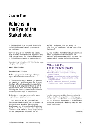 Chapter Five

Value is in
the Eye of the
Stakeholder
As Gabin explained to us, looking at your outputs      JB: That’s interesting, could you tell me a bit
can help demonstrate how well you’re meeting           more about your stakeholders and how you prioritise
your objectives.                                       their needs?

We’re now going to look at another real-life case      KL: Yes, one of the main stakeholder groups we have
study in order to demonstrate how important it is to   are the local communities that surround our
know the objectives of your different stakeholders     woodland. They were very wary of our motives at first.
as this will lead to new sources of value creation.    It was important for us to get them on board right

Karen Lowthrop is here from Hill Holt Wood, a social
enterprise in Lincolnshire.
                                                       Value is in the
Jessica Boyd: Hi Karen.
                                                       Eye of the Stakeholder
Karen Lowthrop: Hi Jessica.                            • Identify and prioritise all your stakeholders
                                                       • Consult with them (where possible) to identify
JB: Could you give us some background on your            common priorities
organisation and your overall objectives?              • Measure progress towards achieving your objective
                                                       • Understand how their objectives match or conflict
                                                         with your objectives
KL: Sure, Hill Holt Wood is a 14 hectare woodland
                                                       • Tell your stakeholders what you are doing well,
which we run as a social enterprise. One of the key
                                                         where you could improve and your future goals
objectives is for us to provide training, vocational
training, for 15 to 18 year olds who are at risk of
social exclusion. Also, another key objective is to
encourage free public access to the woodland and
to give information to our local community.

JB: So you run a training programme for young          from the beginning… and they have formed part of
people at risk of social exclusion.                    the team that has developed this social enterprise.
                                                       This has helped us both with our business objectives
KL: Yes, that’s part of it, but we founded the         and also in restoring the woodland. It is important for
woodland because woodlands play a vital part in the    individuals and groups to take advantage of this very
health and overall wellbeing of communities.           unique environment.
Woodlands are part of the sustainable development
agenda and they do play a role in job creation and
economic output. In fact we employ 14 people now
and that is a significant employer in our area.                                                   ... Continued




SROI Primer ©2004 nef     www.neweconomics.org                                                               5.1
 