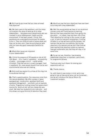 JB: But how do you know that you have achieved            JB: Would you say that your objectives have ever been
that objective?                                           out of step with a key stakeholder?

KL: We track users to the woodland, and this helps        KL: Well the young people we have on our vocational
us to explain the value of what we do to other            courses come with many barriers to learning.
stakeholders… like government departments who are         Barriers that have prevented them from going into
involved in social development, health and the            education… or indeed, have led them into crime.
environment. It has been proved, I think, that            Their objective for coming on the course is to get
woodlands are a very good environment for people          a job, to look for long term employment. Funding
to be in. They can dilute all sorts of stress areas and   dictates to us that we track just the trainees, the
they can be very calm. Exercise and physical work         learners that we train successfully. But the key
also can have very good measurable benefits for           objective is for learners and we don’t feel that we
health.                                                   have reached that objective unless our learners
                                                          have got sustainable jobs that they will stay in for
JB: What other issues are important                       some time.
to your stakeholders?
                                                          JB: So we can see, therefore, how knowing
KL: I think the presence of 40 people on site at Hill     stakeholder objectives is important, particularly
Holt Wood… It’s a ’lived in’ woodland… accessibility      for programme delivery.
of paths… encourages a lot of… a wide variety
of visitors. They feel secure in a well managed, lived    Thank you very much Karen for sharing your
in woodland. So, more people benefit from social and      experience with us.
environmental value we are creating.
                                                          KL: Thanks Jessica.
JB: And could you explain to us how all this may link
to vocational training?                                   So, with Karen’s case study in mind, we’re now
                                                          going to look at how social value can be monetised…
KL: That’s a good question. Our resources come from       and we will introduce the Social Return On
the natural woodland. We offer courses in ‘green          Investment analysis.
woodworking’, construction, woodland skills and
woodland management… and that’s just an example
of some. Programme funding comes from government
sources for ‘youth at risk’ and our classes are very
small. We have four students to one instructor… and
this allows us to give the kind of attention they need.




SROI Primer ©2004 nef     www.neweconomics.org                                                                5.2
 