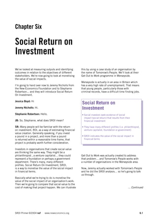 Chapter Six

Social Return on
Investment
We’ve looked at measuring outputs and identifying       this by using a case study of an organisation by
outcomes in relation to the objectives of different     the name of Tomorrow’s People. We’ll look at their
stakeholders. We’re now going to look at monetising     Get Out to Work programme in Merseyside.
the value of social impacts.
                                                        Merseyside is actually in an area in Britain which
I’m going to hand over now to Jeremy Nicholls from      has a very high rate of unemployment. That means
the New Economics Foundation and to Stephanie           that young people, particularly those with
Robertson... and they will introduce Social Return      criminal records, have a difficult time finding jobs.
On Investment.

Jessica Boyd: Hi
                                                        Social Return on
Jeremy Nicholls: Hi.                                    Investment
Stephanie Robertson: Hello.                             • Social investors seek evidence of social
                                                          impact (social return) that results from their
JB: So, Stephanie, what does SROI mean?                   financial investment

SR: Many people will be familiar with the return        • They have many different profiles (i.e. philanthropist,
on investment, ROI, as a way of estimating financial      venture capitalist, foundation or government)
value creation. Generally speaking, if you invest
a pound in a project, and more than a pound             • SROI indicates the value of the social impact in
is returned within a reasonable time frame, that          financial terms
project is probably worth further consideration.

Investors in organisations that create social value
are thinking the same way. They might be a
philanthropist , a venture capitalist… they could       Get Out to Work was actually created to address
represent a foundation or perhaps a government          that problem… and Tomorrow’s People works with
department. There’s many, many different                a number of organisations in the Merseyside area.
profiles. Social Return On Investment, SROI,
is a way to monetise the value of the social impact     Now, Jeremy actually worked with Tomorrow’s People
in financial terms.                                     and he did the SROI analysis… so he’s going to talk
                                                        us through.
Basically what we’re trying to do is monetise the
value of the social impact of an organisation’s work.
Then we’re going to compare that social value to the
cost of making that project happen. We can illustrate                                                 ... Continued




SROI Primer ©2004 nef     www.neweconomics.org                                                                      6.1
 