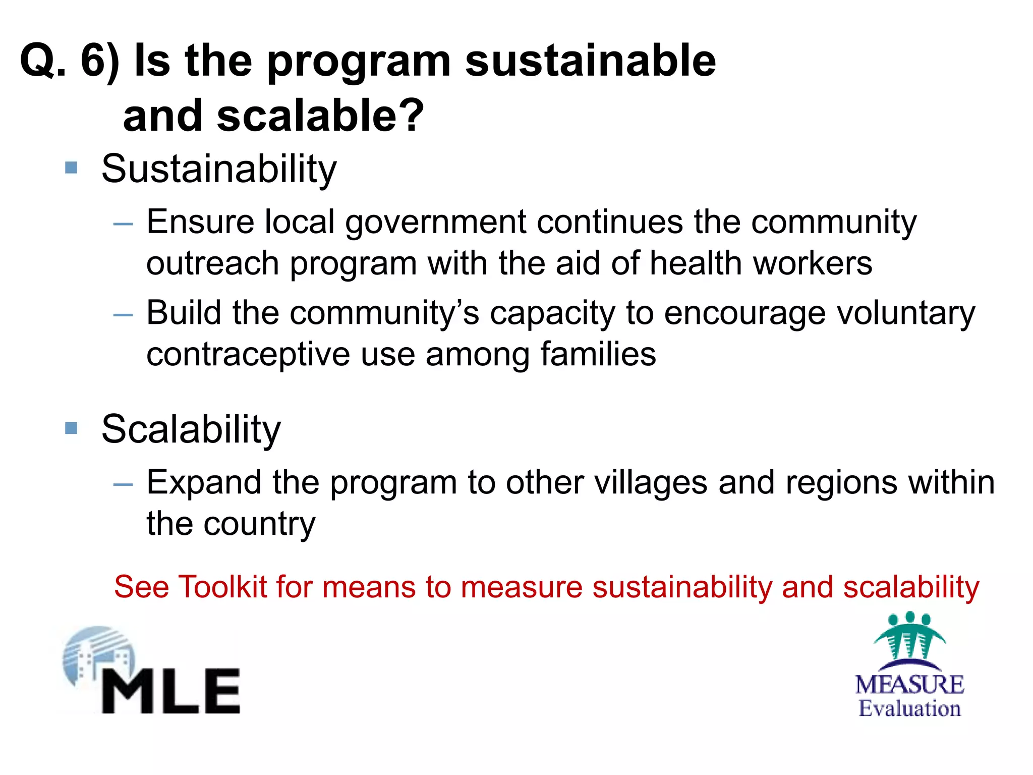 Q. 6) Is the program sustainable
     and scalable?
  Sustainability
    – Ensure local government continues the community
      outreach program with the aid of health workers
    – Build the community’s capacity to encourage voluntary
      contraceptive use among families

  Scalability
    – Expand the program to other villages and regions within
      the country
    See Toolkit for means to measure sustainability and scalability
 