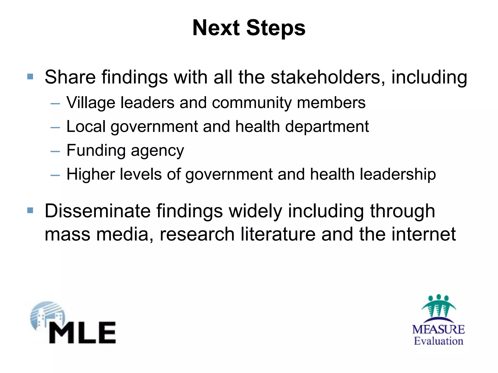 Next Steps

 Share findings with all the stakeholders, including
  –   Village leaders and community members
  –   Local government and health department
  –   Funding agency
  –   Higher levels of government and health leadership

 Disseminate findings widely including through
  mass media, research literature and the internet
 