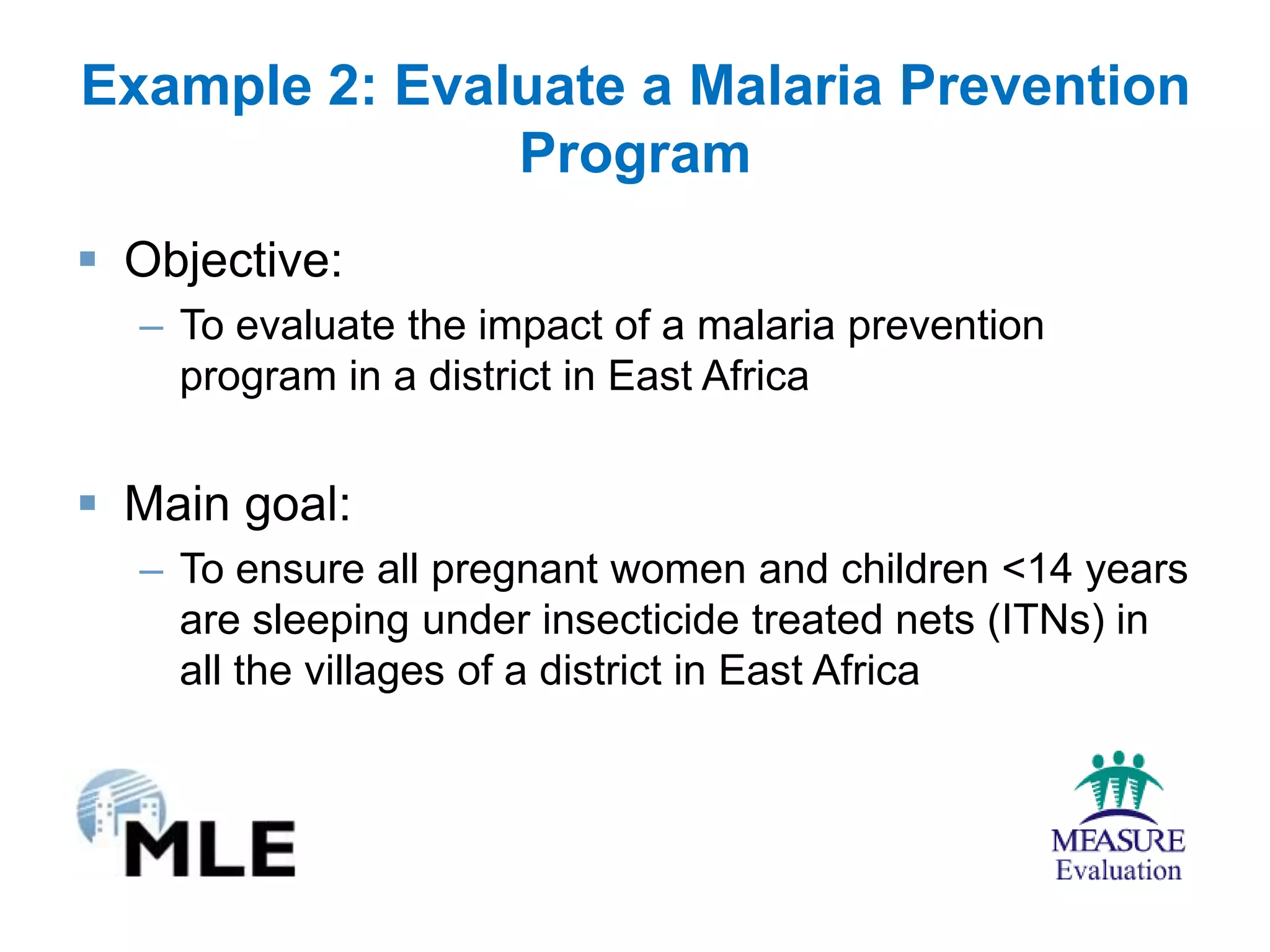 Example 2: Evaluate a Malaria Prevention
               Program
 Objective:
  – To evaluate the impact of a malaria prevention
    program in a district in East Africa


 Main goal:
  – To ensure all pregnant women and children <14 years
    are sleeping under insecticide treated nets (ITNs) in
    all the villages of a district in East Africa
 