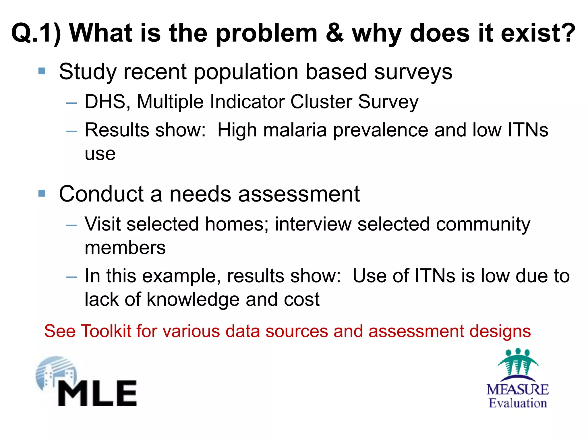 Q.1) What is the problem & why does it exist?
   Study recent population based surveys
    – DHS, Multiple Indicator Cluster Survey
    – Results show: High malaria prevalence and low ITNs
      use

   Conduct a needs assessment
    – Visit selected homes; interview selected community
      members
    – In this example, results show: Use of ITNs is low due to
      lack of knowledge and cost
  See Toolkit for various data sources and assessment designs
 