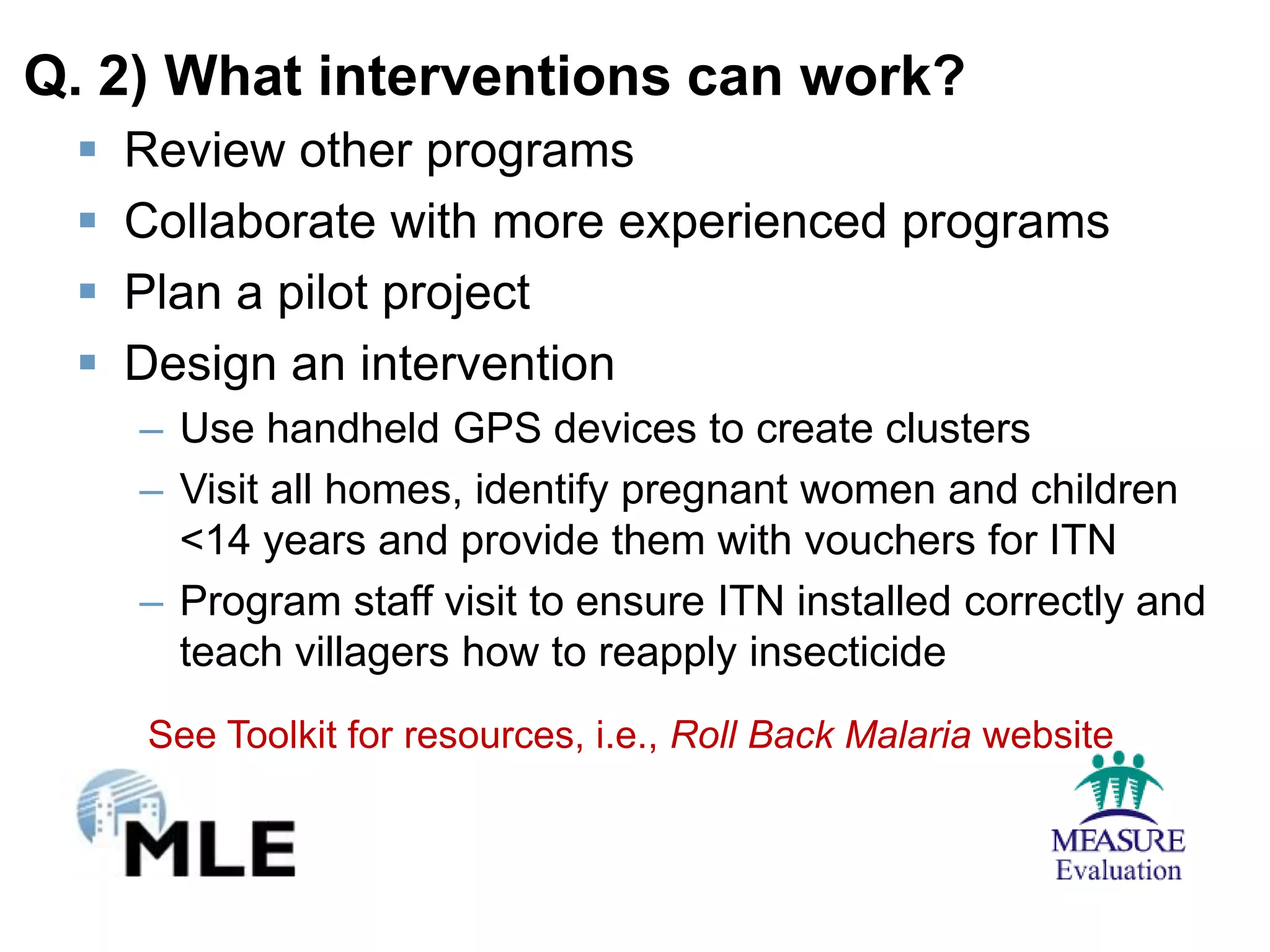 Q. 2) What interventions can work?
    Review other programs
    Collaborate with more experienced programs
    Plan a pilot project
    Design an intervention
     – Use handheld GPS devices to create clusters
     – Visit all homes, identify pregnant women and children
       <14 years and provide them with vouchers for ITN
     – Program staff visit to ensure ITN installed correctly and
       teach villagers how to reapply insecticide
      See Toolkit for resources, i.e., Roll Back Malaria website
 