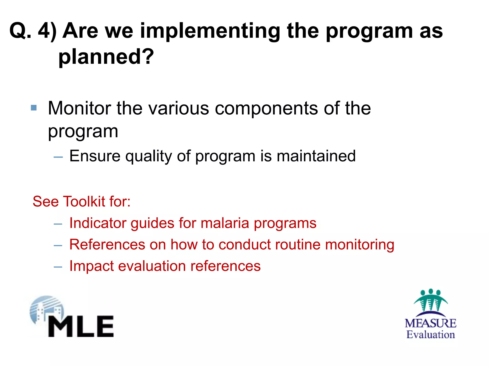 Q. 4) Are we implementing the program as
     planned?

  Monitor the various components of the
   program
     – Ensure quality of program is maintained

  See Toolkit for:
    – Indicator guides for malaria programs
    – References on how to conduct routine monitoring
    – Impact evaluation references
 