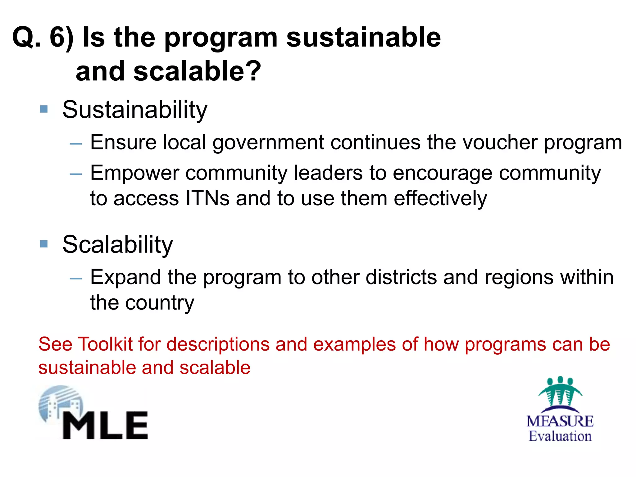 Q. 6) Is the program sustainable
     and scalable?
  Sustainability
    – Ensure local government continues the voucher program
    – Empower community leaders to encourage community
      to access ITNs and to use them effectively

  Scalability
    – Expand the program to other districts and regions within
      the country
 See Toolkit for descriptions and examples of how programs can be
 sustainable and scalable
 