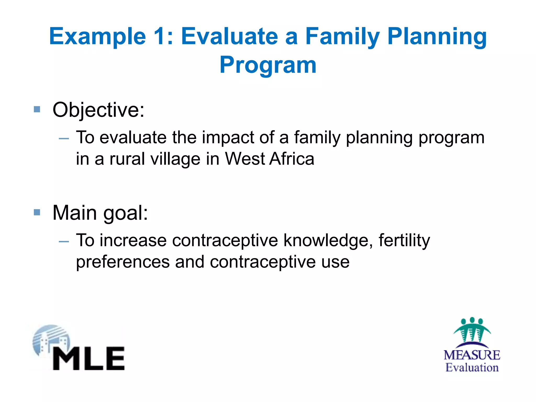 Example 1: Evaluate a Family Planning
               Program
 Objective:
  – To evaluate the impact of a family planning program
    in a rural village in West Africa


 Main goal:
  – To increase contraceptive knowledge, fertility
    preferences and contraceptive use
 