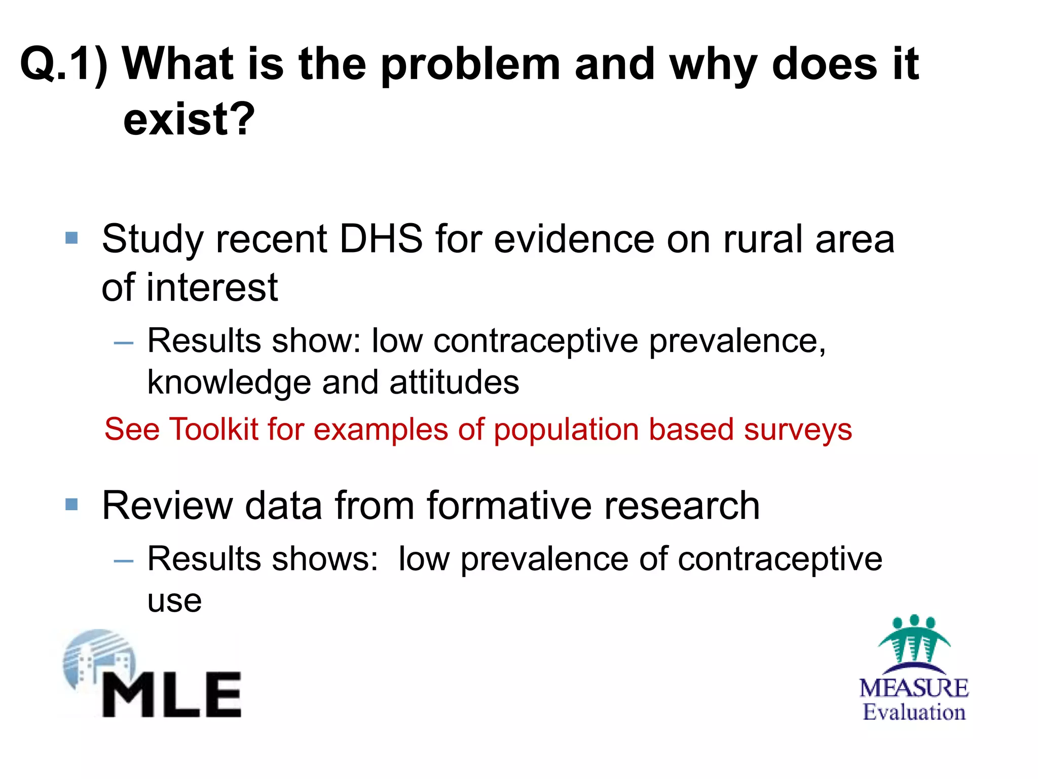 Q.1) What is the problem and why does it
     exist?

  Study recent DHS for evidence on rural area
   of interest
    – Results show: low contraceptive prevalence,
      knowledge and attitudes
   See Toolkit for examples of population based surveys

  Review data from formative research
    – Results shows: low prevalence of contraceptive
      use
 