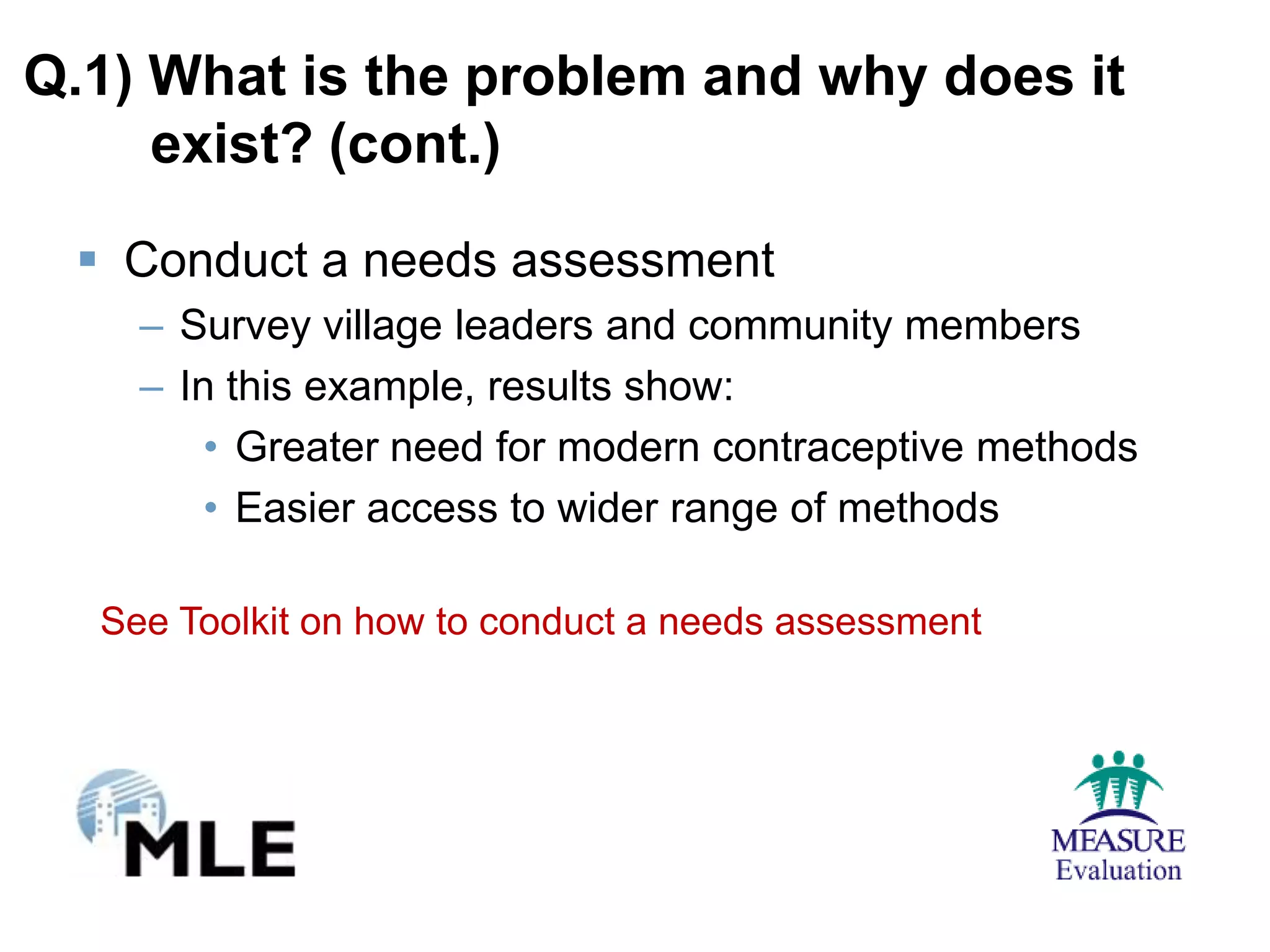 Q.1) What is the problem and why does it
     exist? (cont.)

  Conduct a needs assessment
    – Survey village leaders and community members
    – In this example, results show:
        • Greater need for modern contraceptive methods
        • Easier access to wider range of methods

  See Toolkit on how to conduct a needs assessment
 