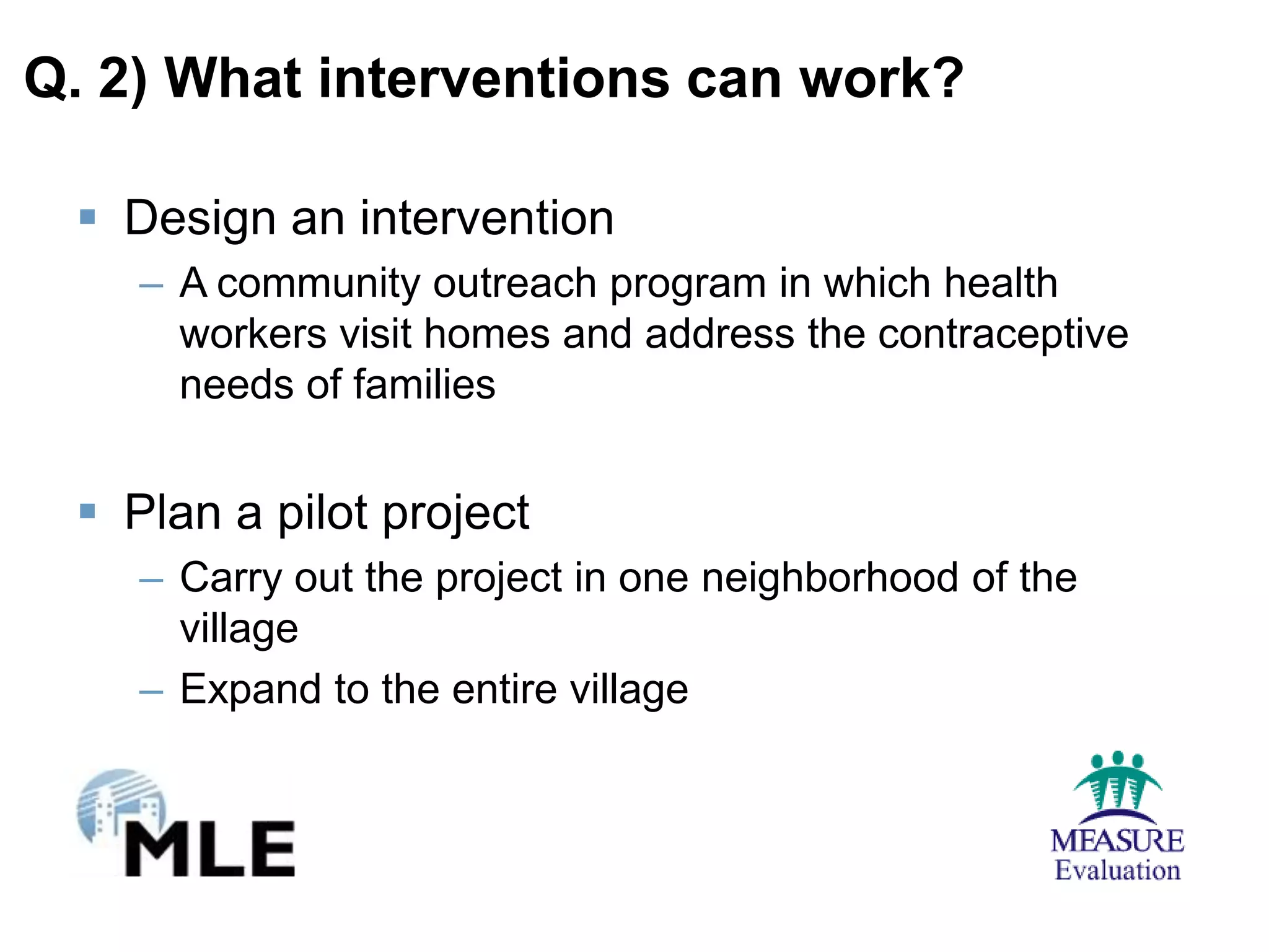 Q. 2) What interventions can work?

  Design an intervention
    – A community outreach program in which health
      workers visit homes and address the contraceptive
      needs of families


  Plan a pilot project
    – Carry out the project in one neighborhood of the
      village
    – Expand to the entire village
 
