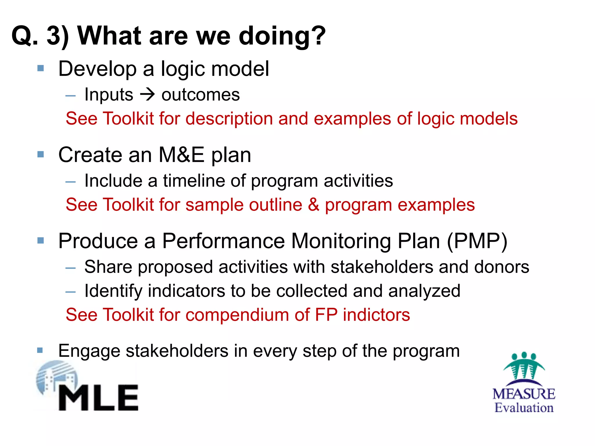 Q. 3) What are we doing?
  Develop a logic model
    – Inputs  outcomes
    See Toolkit for description and examples of logic models

  Create an M&E plan
    – Include a timeline of program activities
    See Toolkit for sample outline & program examples

  Produce a Performance Monitoring Plan (PMP)
    – Share proposed activities with stakeholders and donors
    – Identify indicators to be collected and analyzed
    See Toolkit for compendium of FP indictors
  Engage stakeholders in every step of the program
 