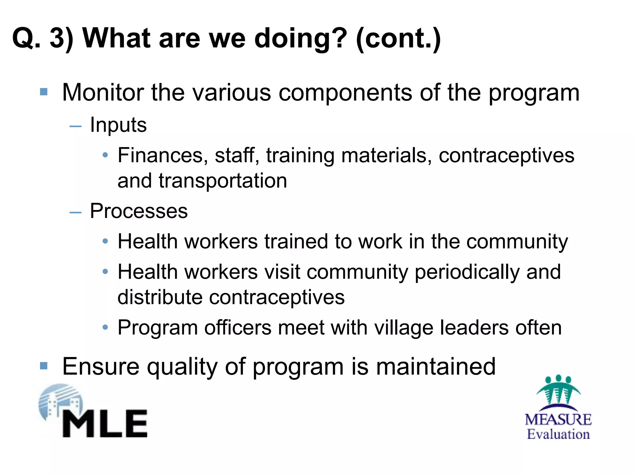 Q. 3) What are we doing? (cont.)
  Monitor the various components of the program
    – Inputs
        • Finances, staff, training materials, contraceptives
          and transportation
    – Processes
        • Health workers trained to work in the community
        • Health workers visit community periodically and
          distribute contraceptives
        • Program officers meet with village leaders often
  Ensure quality of program is maintained
 