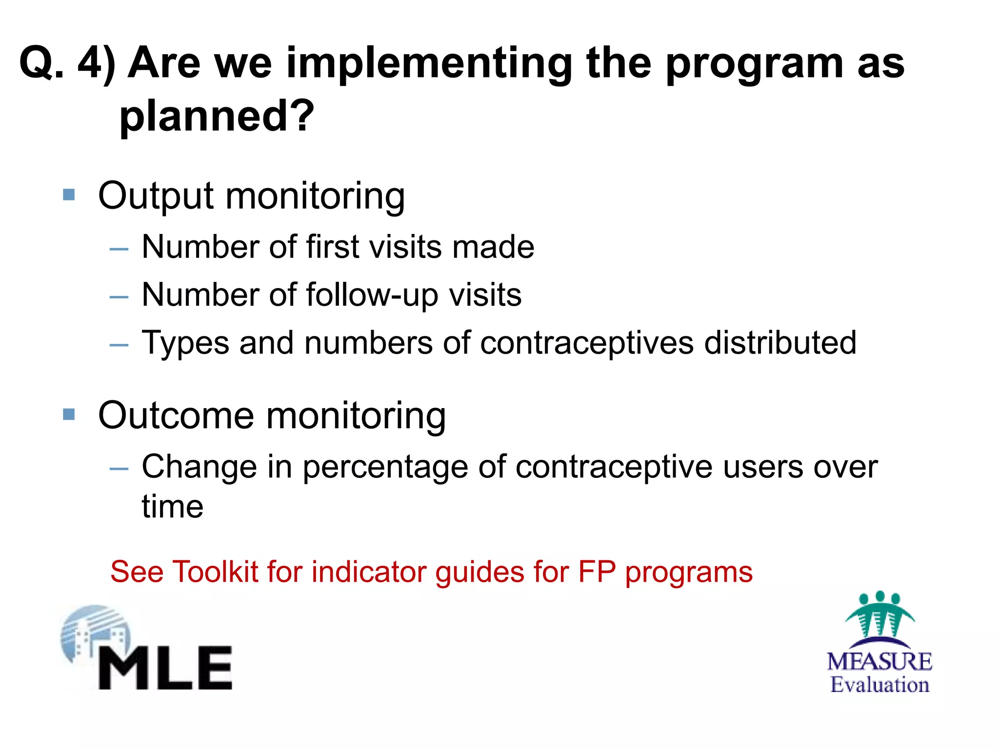Q. 4) Are we implementing the program as
     planned?
  Output monitoring
    – Number of first visits made
    – Number of follow-up visits
    – Types and numbers of contraceptives distributed

  Outcome monitoring
    – Change in percentage of contraceptive users over
      time
    See Toolkit for indicator guides for FP programs
 