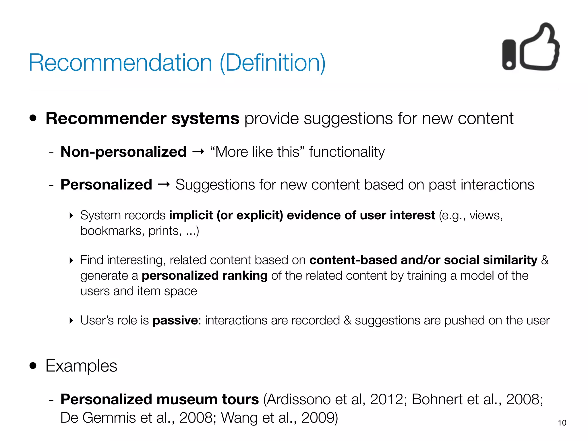 Recommendation (Deﬁnition)
• Recommender systems provide suggestions for new content
- Non-personalized → “More like this” functionality
- Personalized → Suggestions for new content based on past interactions
‣ System records implicit (or explicit) evidence of user interest (e.g., views,
bookmarks, prints, ...)
‣ Find interesting, related content based on content-based and/or social similarity &
generate a personalized ranking of the related content by training a model of the
users and item space
‣ User’s role is passive: interactions are recorded & suggestions are pushed on the user
• Examples
- Personalized museum tours (Ardissono et al, 2012; Bohnert et al., 2008;
De Gemmis et al., 2008; Wang et al., 2009) 10
 