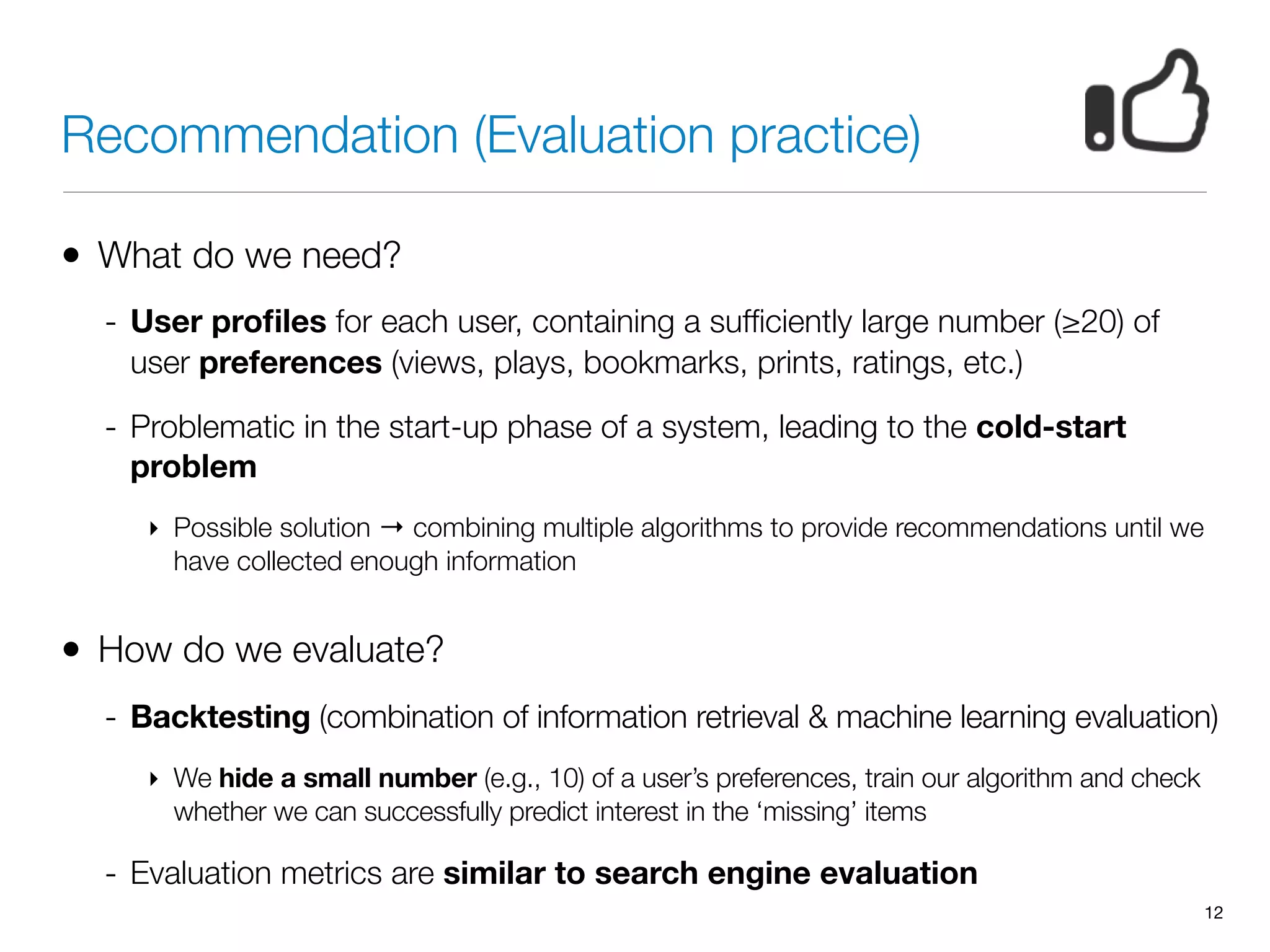Recommendation (Evaluation practice)
• What do we need?
- User proﬁles for each user, containing a sufﬁciently large number (≥20) of
user preferences (views, plays, bookmarks, prints, ratings, etc.)
- Problematic in the start-up phase of a system, leading to the cold-start
problem
‣ Possible solution → combining multiple algorithms to provide recommendations until we
have collected enough information
• How do we evaluate?
- Backtesting (combination of information retrieval & machine learning evaluation)
‣ We hide a small number (e.g., 10) of a user’s preferences, train our algorithm and check
whether we can successfully predict interest in the ‘missing’ items
- Evaluation metrics are similar to search engine evaluation
12
 