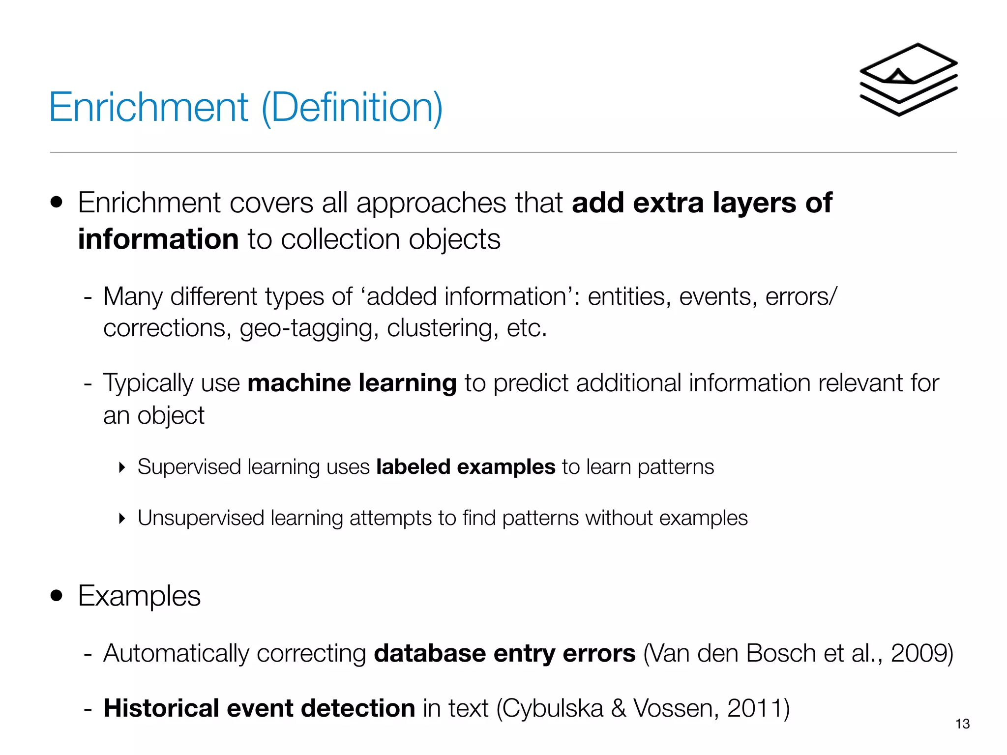 Enrichment (Deﬁnition)
• Enrichment covers all approaches that add extra layers of
information to collection objects
- Many different types of ‘added information’: entities, events, errors/
corrections, geo-tagging, clustering, etc.
- Typically use machine learning to predict additional information relevant for
an object
‣ Supervised learning uses labeled examples to learn patterns
‣ Unsupervised learning attempts to ﬁnd patterns without examples
• Examples
- Automatically correcting database entry errors (Van den Bosch et al., 2009)
- Historical event detection in text (Cybulska & Vossen, 2011) 13
 