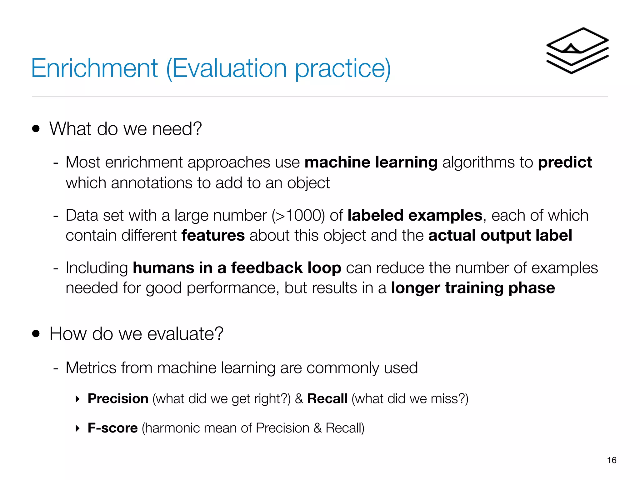 Enrichment (Evaluation practice)
• What do we need?
- Most enrichment approaches use machine learning algorithms to predict
which annotations to add to an object
- Data set with a large number (>1000) of labeled examples, each of which
contain different features about this object and the actual output label
- Including humans in a feedback loop can reduce the number of examples
needed for good performance, but results in a longer training phase
• How do we evaluate?
- Metrics from machine learning are commonly used
‣ Precision (what did we get right?) & Recall (what did we miss?)
‣ F-score (harmonic mean of Precision & Recall)
16
 