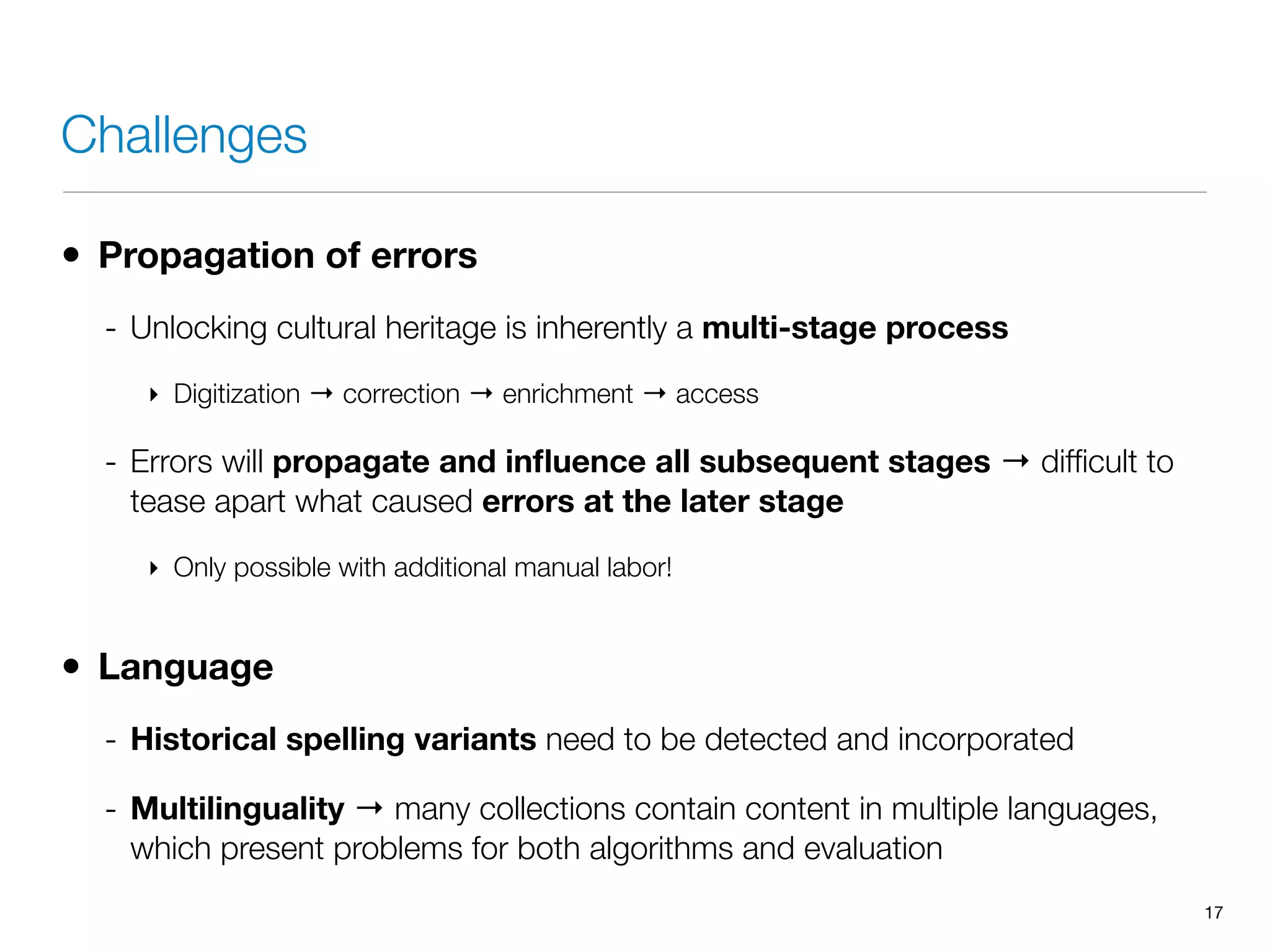 Challenges
• Propagation of errors
- Unlocking cultural heritage is inherently a multi-stage process
‣ Digitization → correction → enrichment → access
- Errors will propagate and inﬂuence all subsequent stages → difﬁcult to
tease apart what caused errors at the later stage
‣ Only possible with additional manual labor!
• Language
- Historical spelling variants need to be detected and incorporated
- Multilinguality → many collections contain content in multiple languages,
which present problems for both algorithms and evaluation
17
 