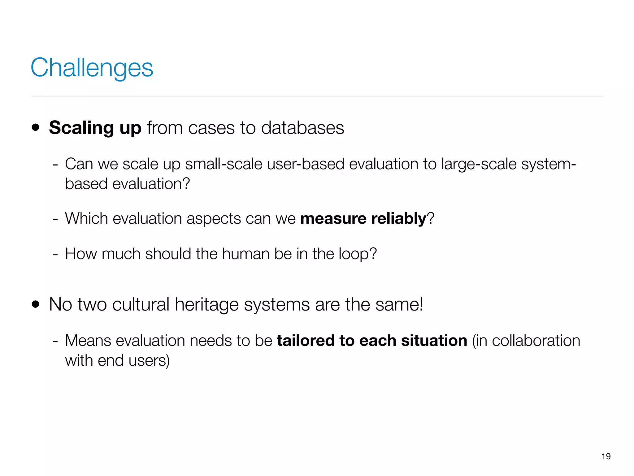 Challenges
• Scaling up from cases to databases
- Can we scale up small-scale user-based evaluation to large-scale system-
based evaluation?
- Which evaluation aspects can we measure reliably?
- How much should the human be in the loop?
• No two cultural heritage systems are the same!
- Means evaluation needs to be tailored to each situation (in collaboration
with end users)
19
 