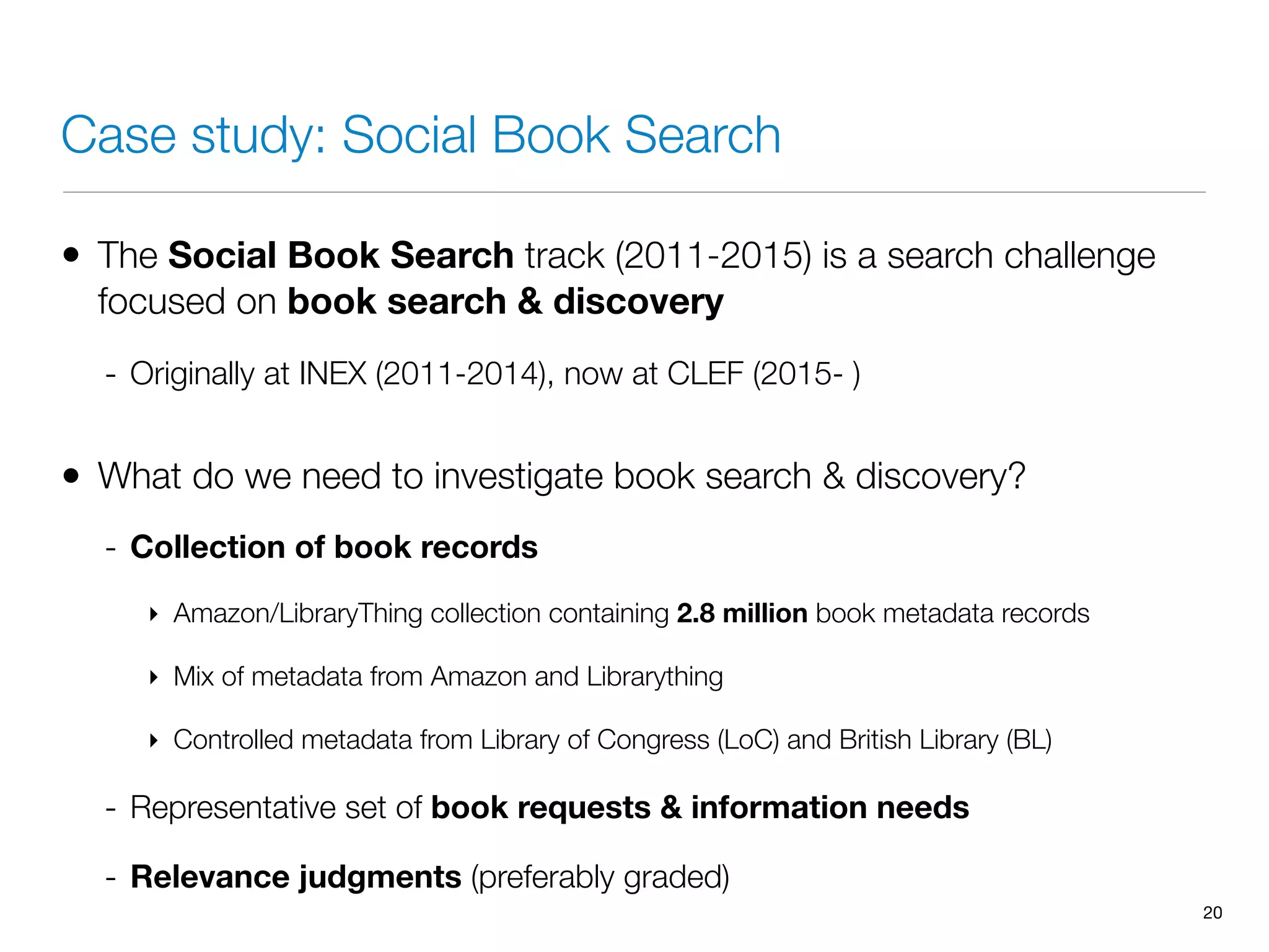Case study: Social Book Search
• The Social Book Search track (2011-2015) is a search challenge
focused on book search & discovery
- Originally at INEX (2011-2014), now at CLEF (2015- )
• What do we need to investigate book search & discovery?
- Collection of book records
‣ Amazon/LibraryThing collection containing 2.8 million book metadata records
‣ Mix of metadata from Amazon and Librarything
‣ Controlled metadata from Library of Congress (LoC) and British Library (BL)
- Representative set of book requests & information needs
- Relevance judgments (preferably graded)
20
 