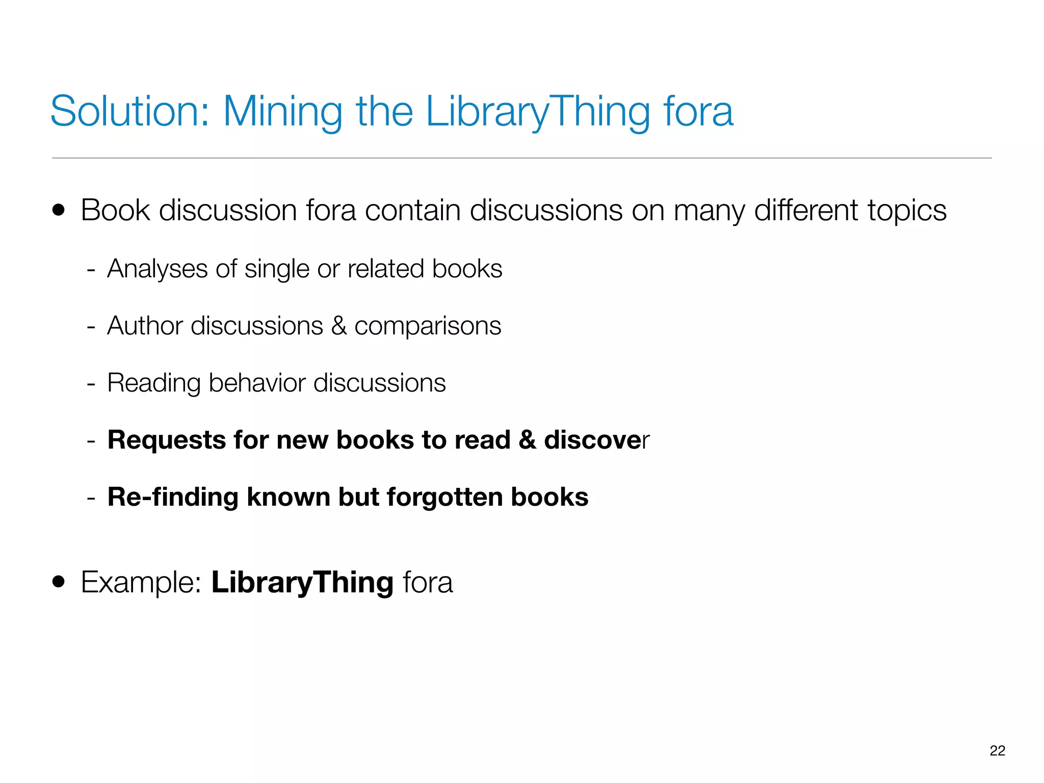 Solution: Mining the LibraryThing fora
• Book discussion fora contain discussions on many different topics
- Analyses of single or related books
- Author discussions & comparisons
- Reading behavior discussions
- Requests for new books to read & discover
- Re-ﬁnding known but forgotten books
• Example: LibraryThing fora
22
 