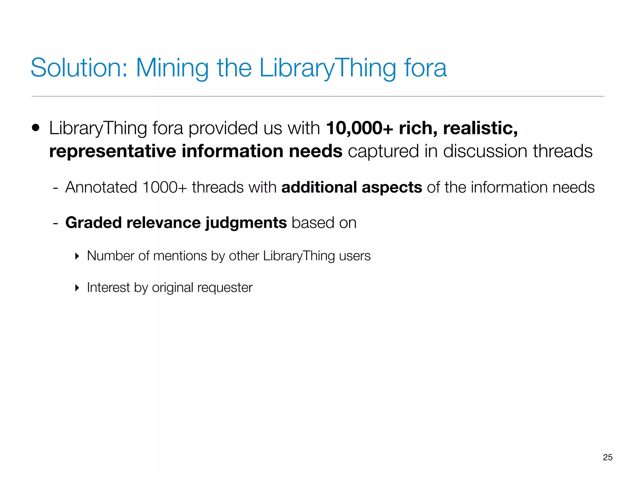 Solution: Mining the LibraryThing fora
• LibraryThing fora provided us with 10,000+ rich, realistic,
representative information needs captured in discussion threads
- Annotated 1000+ threads with additional aspects of the information needs
- Graded relevance judgments based on
‣ Number of mentions by other LibraryThing users
‣ Interest by original requester
25
 