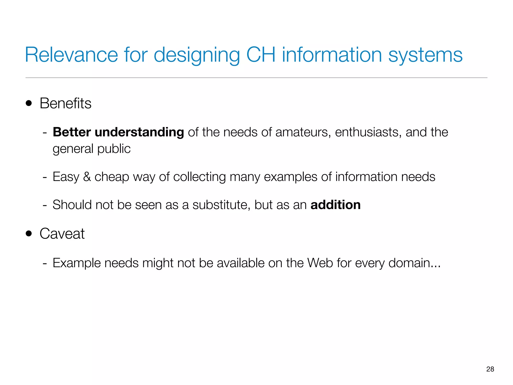 Relevance for designing CH information systems
• Beneﬁts
- Better understanding of the needs of amateurs, enthusiasts, and the
general public
- Easy & cheap way of collecting many examples of information needs
- Should not be seen as a substitute, but as an addition
• Caveat
- Example needs might not be available on the Web for every domain...
28
 