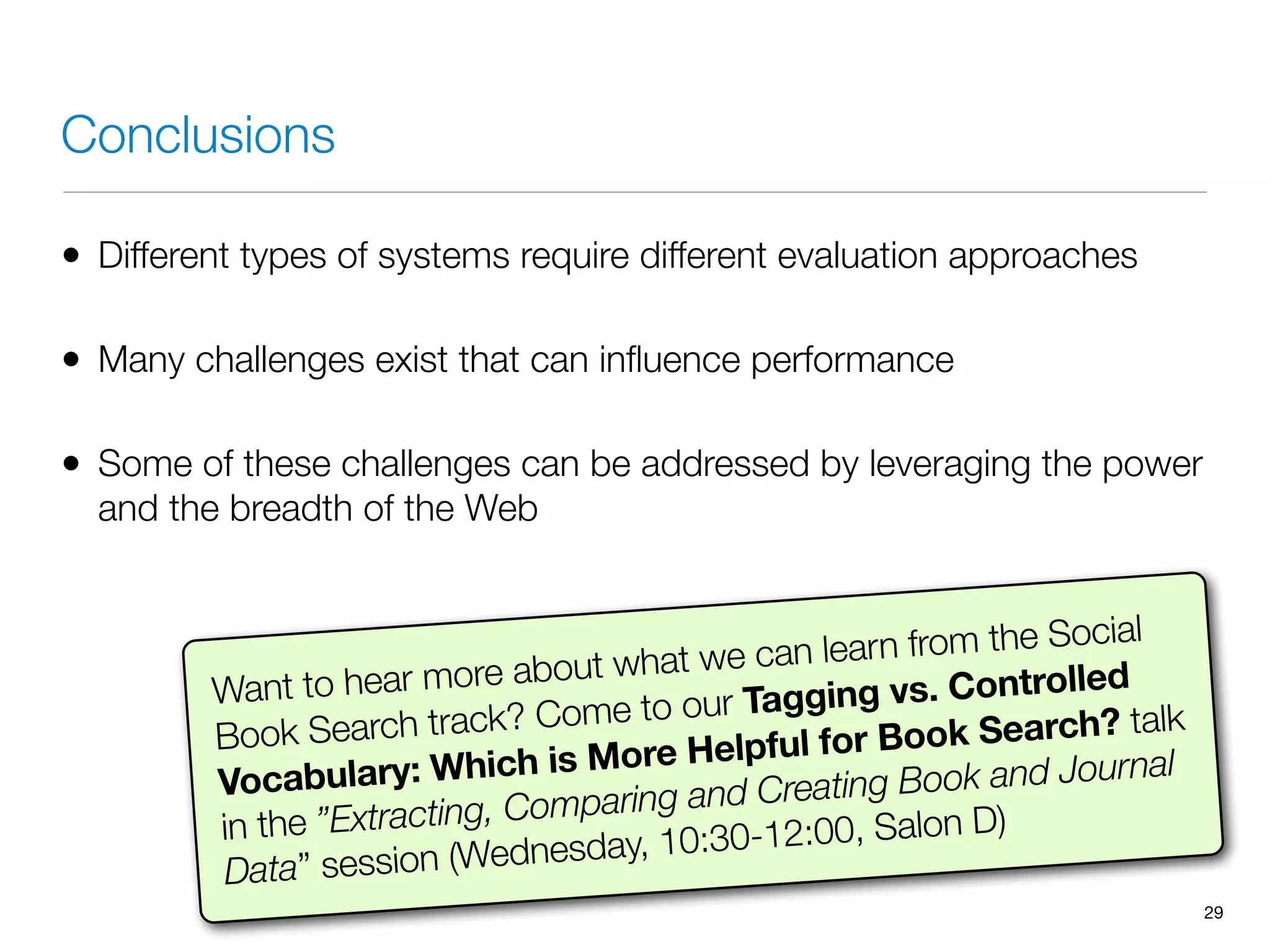 Conclusions
• Different types of systems require different evaluation approaches
• Many challenges exist that can inﬂuence performance
• Some of these challenges can be addressed by leveraging the power
and the breadth of the Web
29
Want to hear more about what we can learn from the Social
Book Search track? Come to our Tagging vs. Controlled
Vocabulary: Which is More Helpful for Book Search? talk
in the ”Extracting, Comparing and Creating Book and Journal
Data” session (Wednesday, 10:30-12:00, Salon D)
 