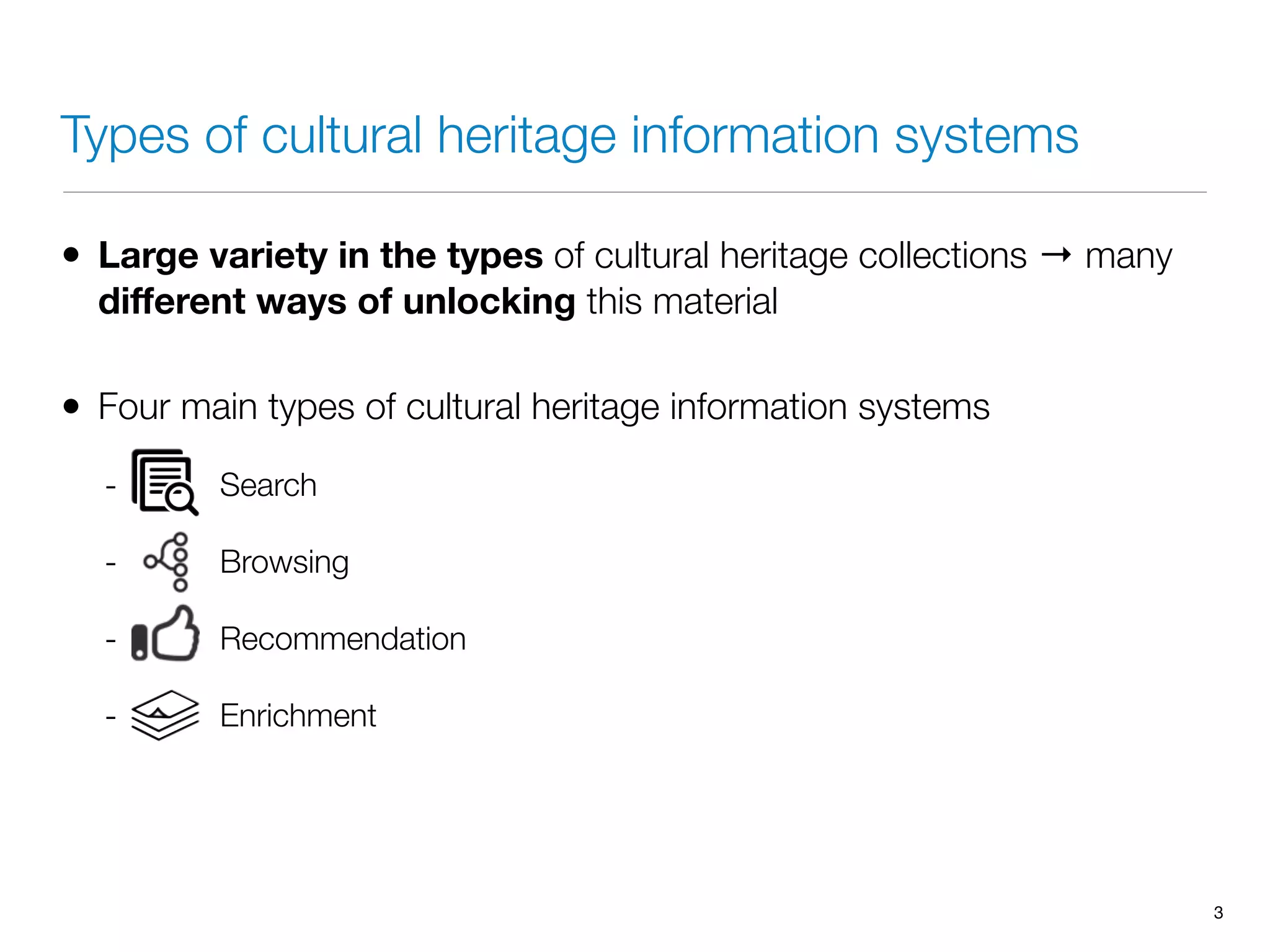Types of cultural heritage information systems
• Large variety in the types of cultural heritage collections → many
diﬀerent ways of unlocking this material
• Four main types of cultural heritage information systems
- Search
- Browsing
- Recommendation
- Enrichment
3
 