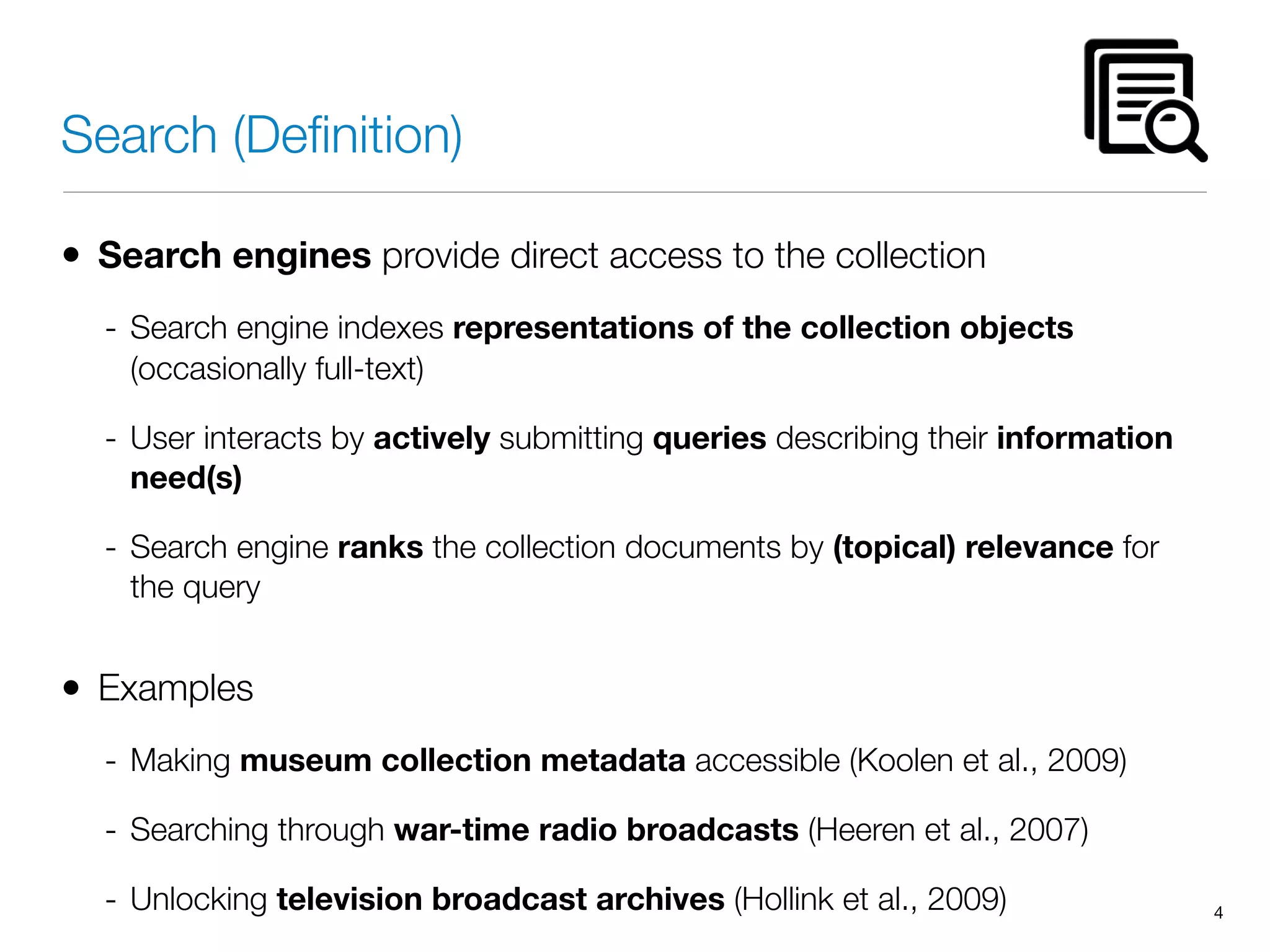 Search (Deﬁnition)
• Search engines provide direct access to the collection
- Search engine indexes representations of the collection objects
(occasionally full-text)
- User interacts by actively submitting queries describing their information
need(s)
- Search engine ranks the collection documents by (topical) relevance for
the query
• Examples
- Making museum collection metadata accessible (Koolen et al., 2009)
- Searching through war-time radio broadcasts (Heeren et al., 2007)
- Unlocking television broadcast archives (Hollink et al., 2009) 4
 