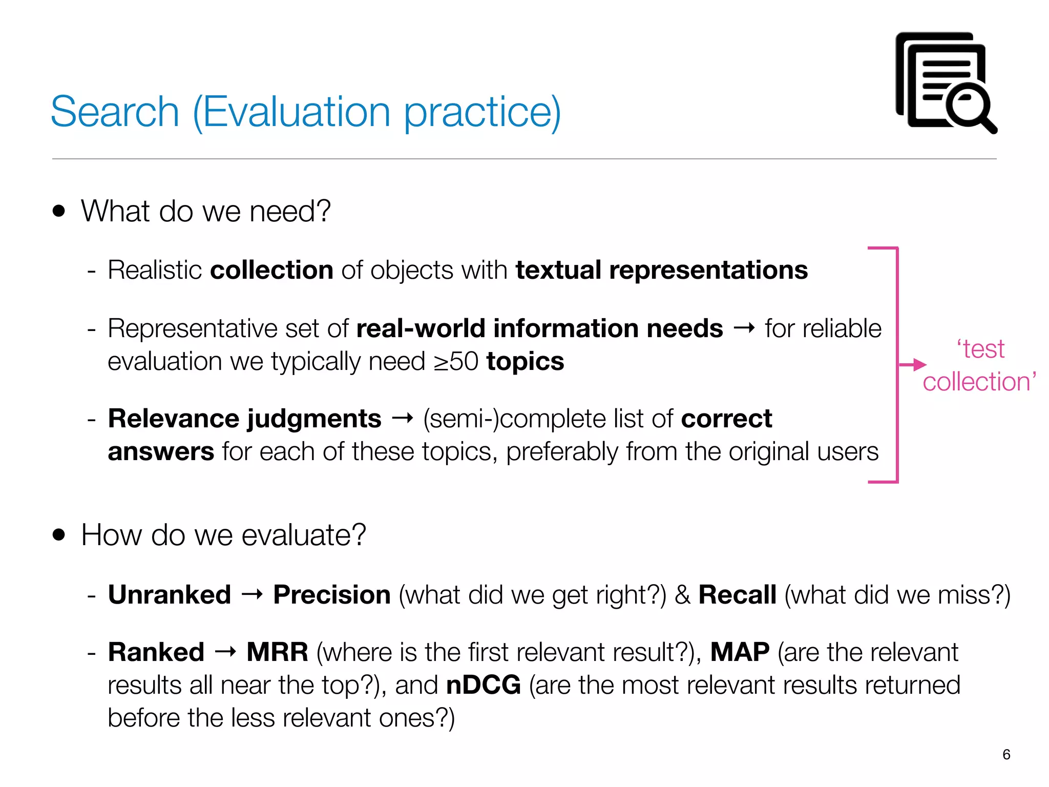 Search (Evaluation practice)
• What do we need?
- Realistic collection of objects with textual representations
- Representative set of real-world information needs → for reliable
evaluation we typically need ≥50 topics
- Relevance judgments → (semi-)complete list of correct
answers for each of these topics, preferably from the original users
• How do we evaluate?
- Unranked → Precision (what did we get right?) & Recall (what did we miss?)
- Ranked → MRR (where is the ﬁrst relevant result?), MAP (are the relevant
results all near the top?), and nDCG (are the most relevant results returned
before the less relevant ones?)
6
‘test
collection’
 