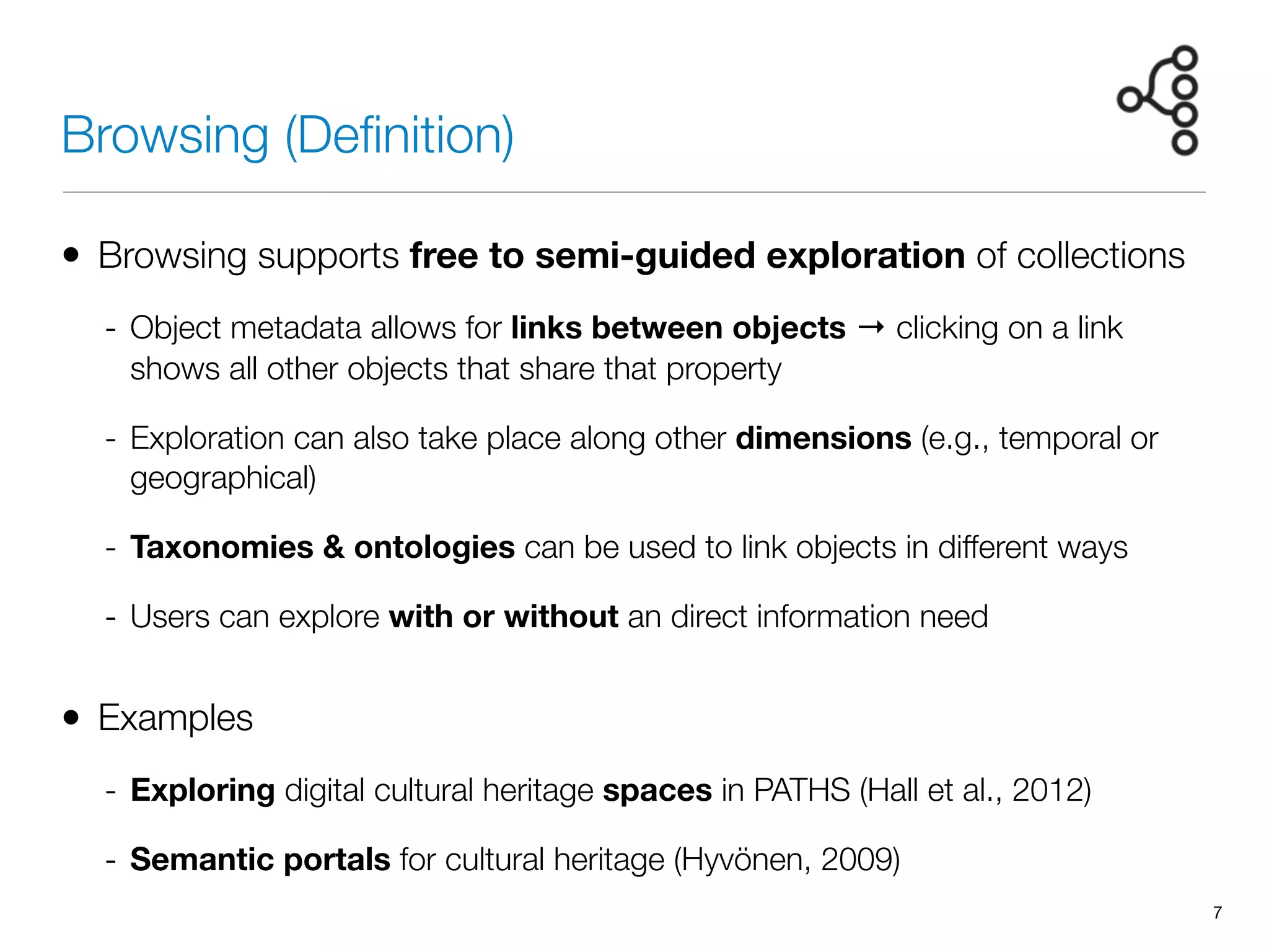 Browsing (Deﬁnition)
• Browsing supports free to semi-guided exploration of collections
- Object metadata allows for links between objects → clicking on a link
shows all other objects that share that property
- Exploration can also take place along other dimensions (e.g., temporal or
geographical)
- Taxonomies & ontologies can be used to link objects in different ways
- Users can explore with or without an direct information need
• Examples
- Exploring digital cultural heritage spaces in PATHS (Hall et al., 2012)
- Semantic portals for cultural heritage (Hyvönen, 2009)
7
 