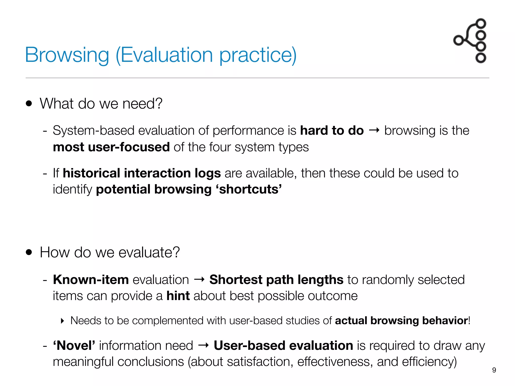 Browsing (Evaluation practice)
• What do we need?
- System-based evaluation of performance is hard to do → browsing is the
most user-focused of the four system types
- If historical interaction logs are available, then these could be used to
identify potential browsing ‘shortcuts’
• How do we evaluate?
- Known-item evaluation → Shortest path lengths to randomly selected
items can provide a hint about best possible outcome
‣ Needs to be complemented with user-based studies of actual browsing behavior!
- ‘Novel’ information need → User-based evaluation is required to draw any
meaningful conclusions (about satisfaction, effectiveness, and efﬁciency)
9
 