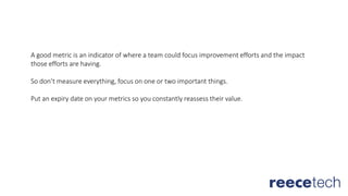 A good metric is an indicator of where a team could focus improvement efforts and the impact
those efforts are having.
So don’t measure everything, focus on one or two important things.
Put an expiry date on your metrics so you constantly reassess their value.
 