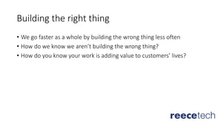 Building the right thing
• We go faster as a whole by building the wrong thing less often
• How do we know we aren’t building the wrong thing?
• How do you know your work is adding value to customers’ lives?
 
