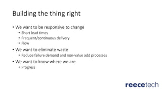 Building the thing right
• We want to be responsive to change
• Short lead times
• Frequent/continuous delivery
• Flow
• We want to eliminate waste
• Reduce failure demand and non-value add processes
• We want to know where we are
• Progress
 