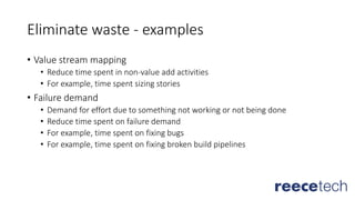Eliminate waste - examples
• Value stream mapping
• Reduce time spent in non-value add activities
• For example, time spent sizing stories
• Failure demand
• Demand for effort due to something not working or not being done
• Reduce time spent on failure demand
• For example, time spent on fixing bugs
• For example, time spent on fixing broken build pipelines
 