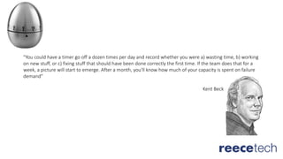 "You could have a timer go off a dozen times per day and record whether you were a) wasting time, b) working
on new stuff, or c) fixing stuff that should have been done correctly the first time. If the team does that for a
week, a picture will start to emerge. After a month, you'll know how much of your capacity is spent on failure
demand”
Kent Beck
 
