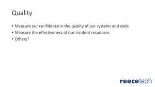 Quality
• Measure our confidence in the quality of our systems and code
• Measure the effectiveness of our incident responses
• Others?
 