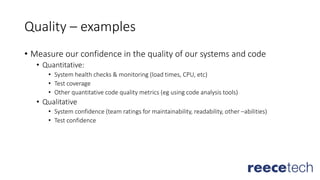 Quality – examples
• Measure our confidence in the quality of our systems and code
• Quantitative:
• System health checks & monitoring (load times, CPU, etc)
• Test coverage
• Other quantitative code quality metrics (eg using code analysis tools)
• Qualitative
• System confidence (team ratings for maintainability, readability, other –abilities)
• Test confidence
 