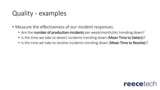 Quality - examples
• Measure the effectiveness of our incident responses
• Are the number of production incidents per week/month/etc trending down?
• Is the time we take to detect incidents trending down (Mean Time to Detect)?
• Is the time we take to resolve incidents trending down (Mean Time to Resolve)?
 