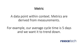 Metric
A data point within context. Metrics are
derived from measurements.
For example, our average cycle time is 5 days
and we want it to trend down.
 