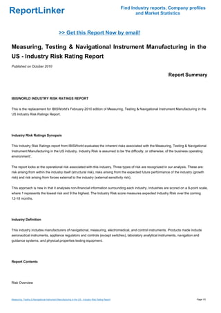 Find Industry reports, Company profiles
ReportLinker                                                                                                and Market Statistics



                                              >> Get this Report Now by email!

Measuring, Testing & Navigational Instrument Manufacturing in the
US - Industry Risk Rating Report
Published on October 2010

                                                                                                                          Report Summary



IBISWORLD INDUSTRY RISK RATINGS REPORT


This is the replacement for IBISWorld's February 2010 edition of Measuring, Testing & Navigational Instrument Manufacturing in the
US Industry Risk Ratings Report.




Industry Risk Ratings Synopsis


This Industry Risk Ratings report from IBISWorld evaluates the inherent risks associated with the Measuring, Testing & Navigational
Instrument Manufacturing in the US industry. Industry Risk is assumed to be 'the difficulty, or otherwise, of the business operating
environment'.


The report looks at the operational risk associated with this industry. Three types of risk are recognized in our analysis. These are:
risk arising from within the industry itself (structural risk), risks arising from the expected future performance of the industry (growth
risk) and risk arising from forces external to the industry (external sensitivity risk).


This approach is new in that it analyses non-financial information surrounding each industry. Industries are scored on a 9-point scale,
where 1 represents the lowest risk and 9 the highest. The Industry Risk score measures expected Industry Risk over the coming
12-18 months.




Industry Definition


This industry includes manufacturers of navigational, measuring, electromedical, and control instruments. Products made include
aeronautical instruments, appliance regulators and controls (except switches), laboratory analytical instruments, navigation and
guidance systems, and physical properties testing equipment.




Report Contents




Risk Overview



Measuring, Testing & Navigational Instrument Manufacturing in the US - Industry Risk Rating Report                                     Page 1/5
 