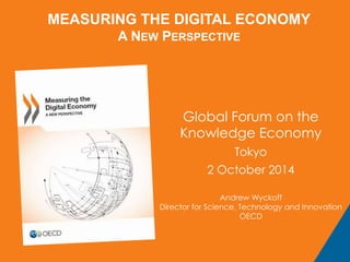 MEASURING THE DIGITAL ECONOMY 
A NEW PERSPECTIVE 
Global Forum on the 
Knowledge Economy 
Tokyo 
2 October 2014 
Andrew Wyckoff 
Director for Science, Technology and Innovation 
OECD 
 