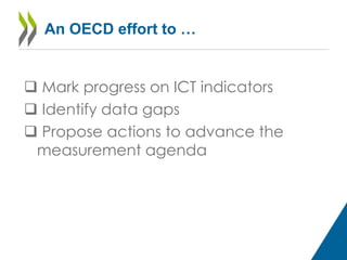 An OECD effort to … 
 Mark progress on ICT indicators 
 Identify data gaps 
 Propose actions to advance the 
measurement agenda 
 