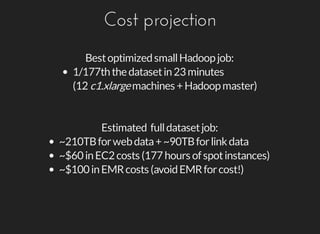 Cost	projection
Best	optimized	small	Hadoop	job:
1/177th	the	dataset	in	23	minutes
(12	c1.xlarge	machines	+	Hadoop	master)
Estimated		full	dataset	job:
~210TB	for	web	data	+	~90TB	for	link	data
~$60	in	EC2	costs	(177	hours	of	spot	instances)
~$100	in	EMR	costs	(avoid	EMR	for	cost!)
 