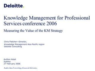 Knowledge Management for Professional Services conference 2006 Measuring the Value of the KM Strategy Avillion Hotel Sydney 27 February 2006 Chris Fletcher—Director,  Knowledge Management Asia Pacific region Deloitte Consulting 