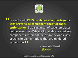 - Luke Wroblewski
@lukew
http://www.lukew.com/ff/entry.asp?1392
In a nutshell, RESS combines adaptive layouts
with server side component (not full page)
optimization. So a single set of page templates
define an entire Web site for all devices but key
components within that site have device-class
specific implementations that are rendered
server side.
“
”
 