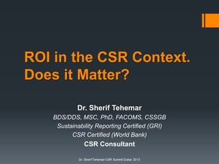 ROI in the CSR Context.
Does it Matter?
Dr. Sherif Tehemar
BDS/DDS, MSC, PhD, FACOMS, CSSGB
Sustainability Reporting Certified (GRI)
CSR Certified (World Bank)

CSR Consultant

 